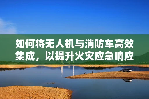 如何将无人机与消防车高效集成，以提升火灾应急响应能力？