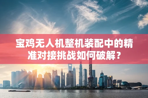 宝鸡无人机整机装配中的精准对接挑战如何破解？