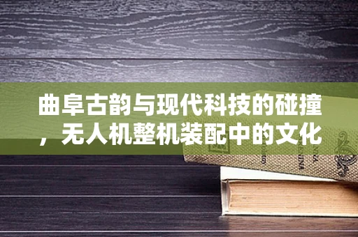 曲阜古韵与现代科技的碰撞，无人机整机装配中的文化传承与技术创新