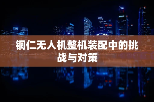 铜仁无人机整机装配中的挑战与对策