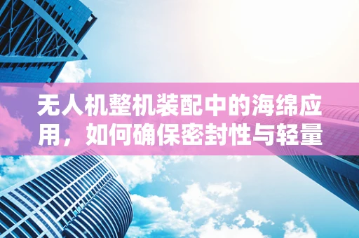 无人机整机装配中的海绵应用，如何确保密封性与轻量化平衡？