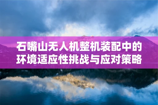 石嘴山无人机整机装配中的环境适应性挑战与应对策略
