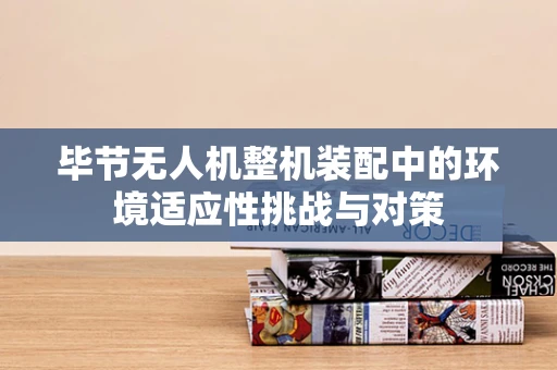 毕节无人机整机装配中的环境适应性挑战与对策