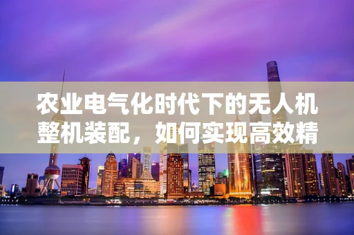 农业电气化时代下的无人机整机装配，如何实现高效精准作业？