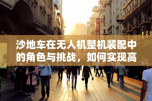 沙地车在无人机整机装配中的角色与挑战，如何实现高效稳定的地面移动？