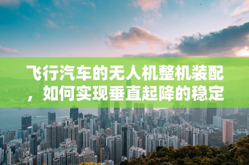 飞行汽车的无人机整机装配，如何实现垂直起降的稳定与安全？