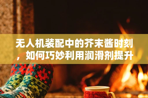 无人机装配中的芥末酱时刻，如何巧妙利用润滑剂提升性能？