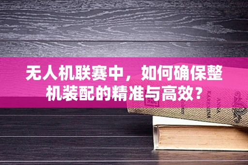 无人机联赛中，如何确保整机装配的精准与高效？
