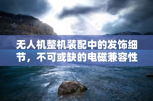 无人机整机装配中的发饰细节，不可或缺的电磁兼容性考量
