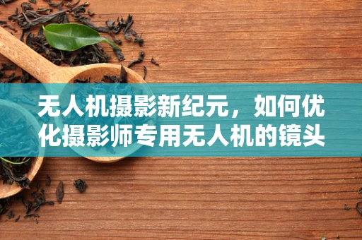 无人机摄影新纪元，如何优化摄影师专用无人机的镜头安装与校准？