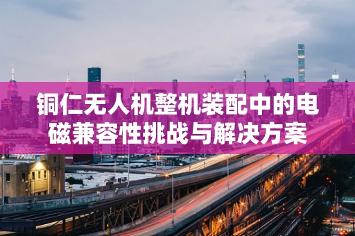 铜仁无人机整机装配中的电磁兼容性挑战与解决方案