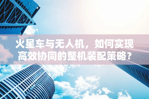 火星车与无人机，如何实现高效协同的整机装配策略？