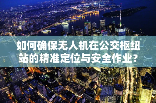 如何确保无人机在公交枢纽站的精准定位与安全作业？