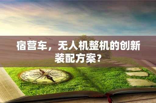 宿营车，无人机整机的创新装配方案？