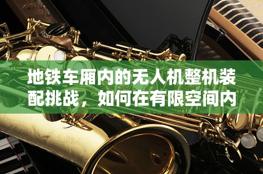 地铁车厢内的无人机整机装配挑战，如何在有限空间内实现高效精准装配？