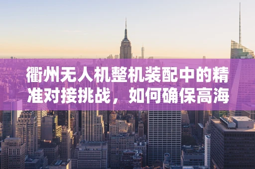 衢州无人机整机装配中的精准对接挑战，如何确保高海拔环境下的稳定连接？