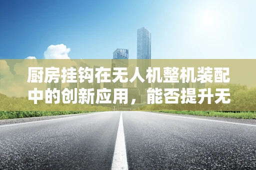 厨房挂钩在无人机整机装配中的创新应用，能否提升无人机悬挂与取放效率？