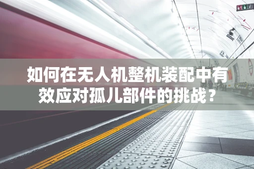 如何在无人机整机装配中有效应对孤儿部件的挑战？
