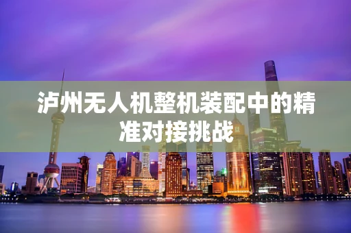 泸州无人机整机装配中的精准对接挑战