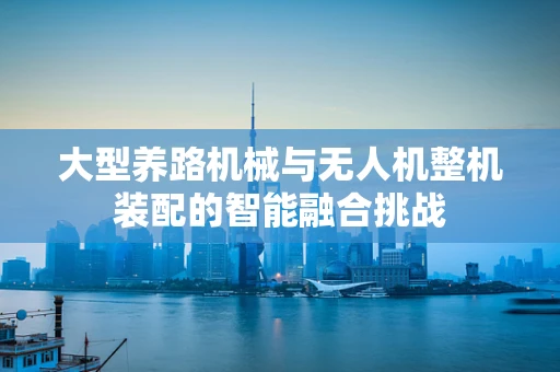 大型养路机械与无人机整机装配的智能融合挑战