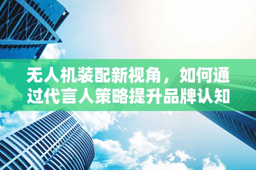 无人机装配新视角，如何通过代言人策略提升品牌认知？