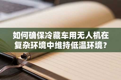 如何确保冷藏车用无人机在复杂环境中维持低温环境？