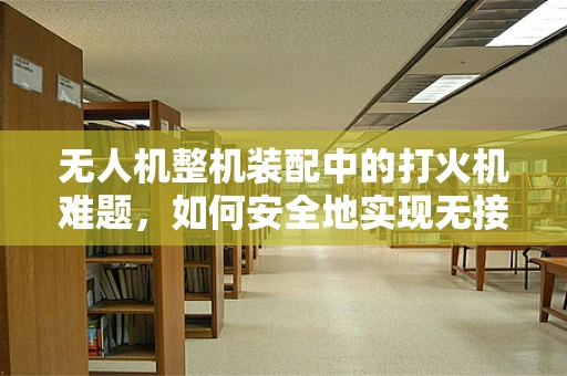 无人机整机装配中的打火机难题，如何安全地实现无接触点火？