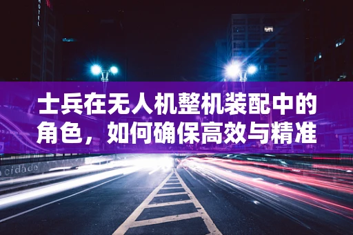 士兵在无人机整机装配中的角色，如何确保高效与精准？