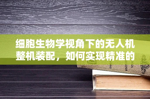 细胞生物学视角下的无人机整机装配，如何实现精准的细胞级组装？
