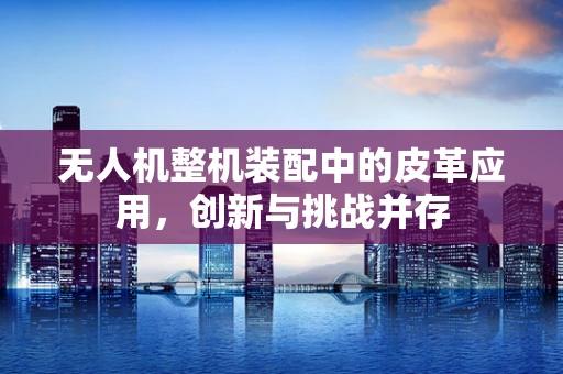 无人机整机装配中的皮革应用，创新与挑战并存