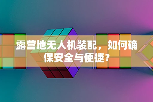 露营地无人机装配，如何确保安全与便捷？