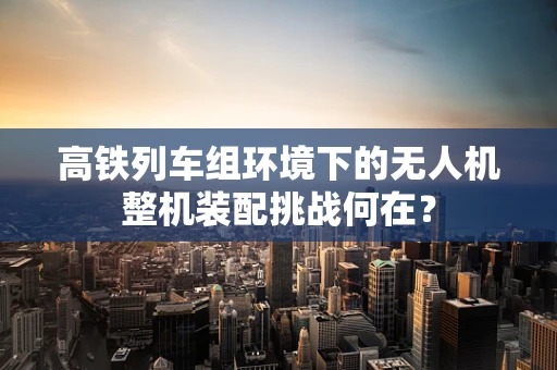 高铁列车组环境下的无人机整机装配挑战何在？