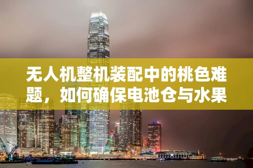无人机整机装配中的桃色难题，如何确保电池仓与水果的和谐共存？