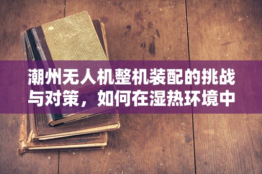 潮州无人机整机装配的挑战与对策，如何在湿热环境中确保飞行稳定性？