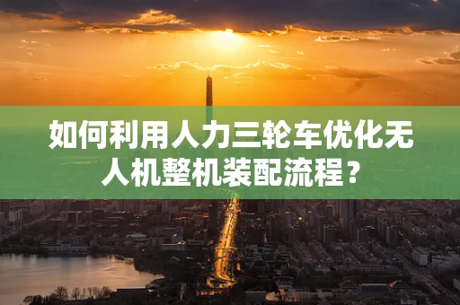 如何利用人力三轮车优化无人机整机装配流程？