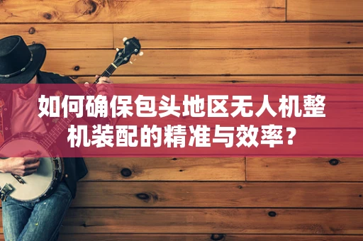 如何确保包头地区无人机整机装配的精准与效率？