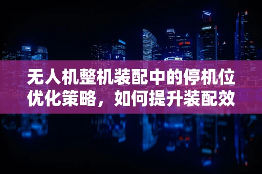 无人机整机装配中的停机位优化策略，如何提升装配效率与安全性？