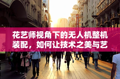 花艺师视角下的无人机整机装配，如何让技术之美与艺术之韵相融合？