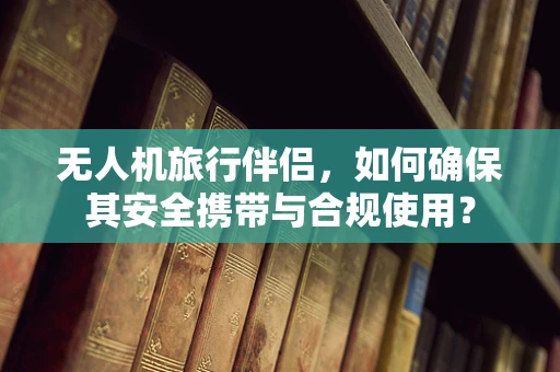 无人机旅行伴侣，如何确保其安全携带与合规使用？
