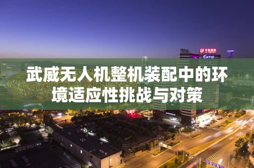 武威无人机整机装配中的环境适应性挑战与对策