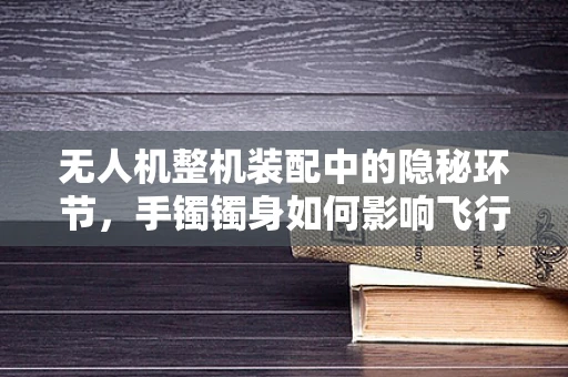 无人机整机装配中的隐秘环节，手镯镯身如何影响飞行稳定性？
