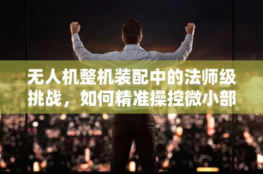 无人机整机装配中的法师级挑战，如何精准操控微小部件？