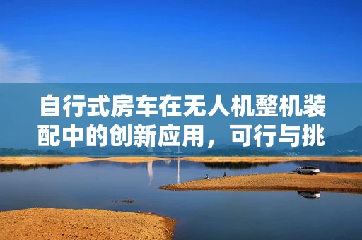 自行式房车在无人机整机装配中的创新应用，可行与挑战并存？