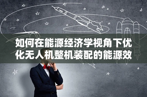 如何在能源经济学视角下优化无人机整机装配的能源效率？