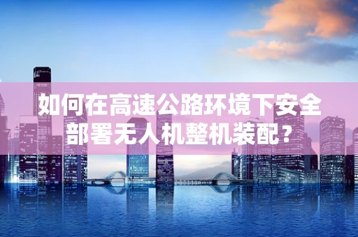 如何在高速公路环境下安全部署无人机整机装配？