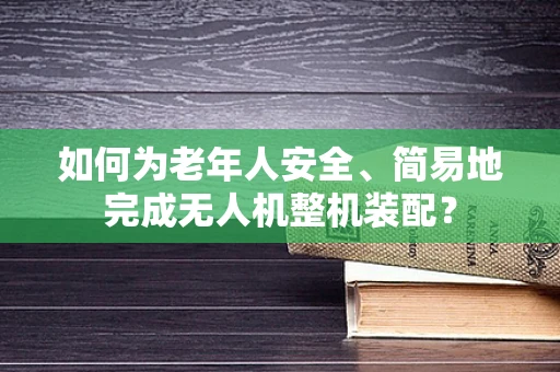 如何为老年人安全、简易地完成无人机整机装配？