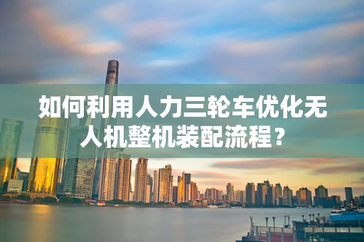 如何利用人力三轮车优化无人机整机装配流程？