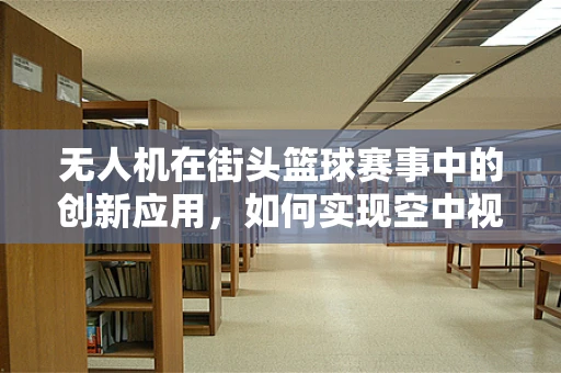 无人机在街头篮球赛事中的创新应用，如何实现空中视角的完美捕捉？