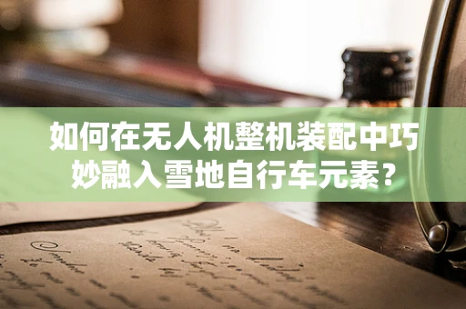 如何在无人机整机装配中巧妙融入雪地自行车元素？