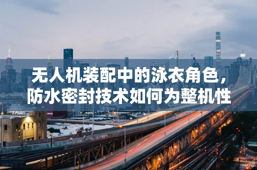 无人机装配中的泳衣角色，防水密封技术如何为整机性能护航？
